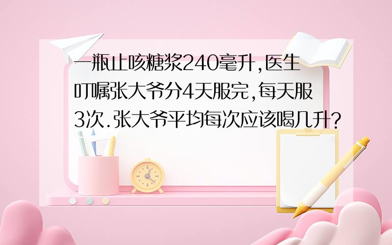 一瓶止咳糖浆240毫升,医生叮嘱张大爷分4天服完,每天服3次.张大爷平均每次应该喝几升?