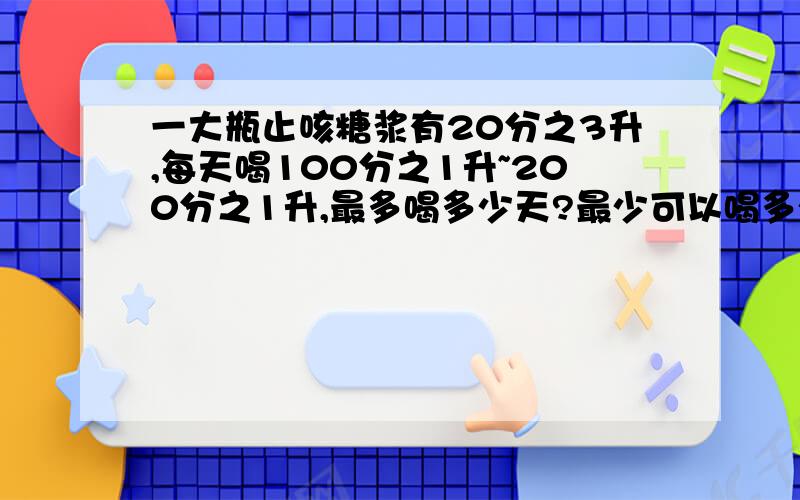 一大瓶止咳糖浆有20分之3升,每天喝100分之1升~200分之1升,最多喝多少天?最少可以喝多少天?