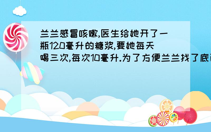 兰兰感冒咳嗽,医生给她开了一瓶120毫升的糖浆,要她每天喝三次,每次10毫升.为了方便兰兰找了底面积5平方厘米的小方盒,每次喝糖浆时倒入此小方盒中,想在方盒上面作个记号,标出她每次要喝