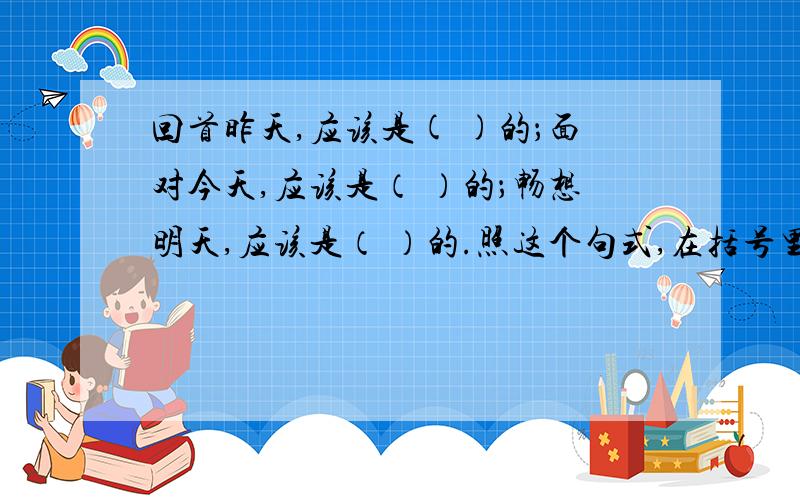 回首昨天,应该是( )的；面对今天,应该是（ ）的；畅想明天,应该是（ ）的.照这个句式,在括号里填适当的词组,越多越好!