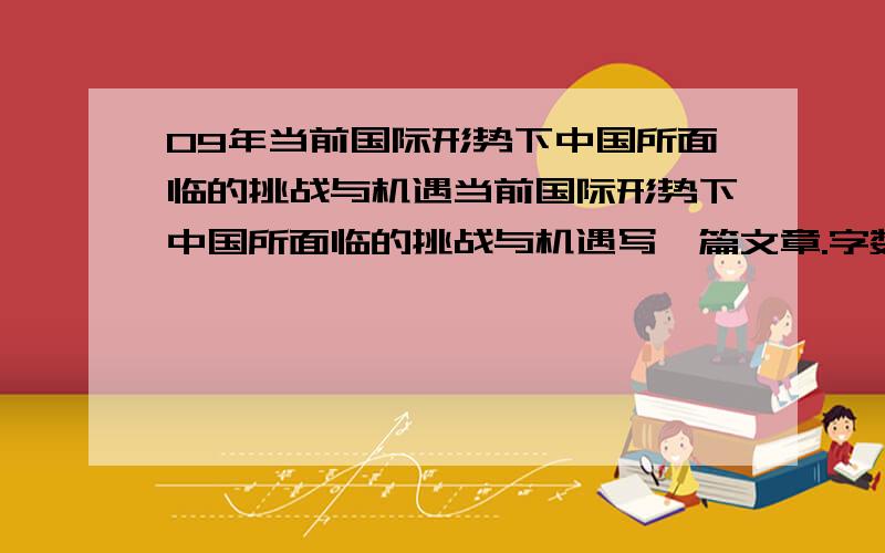 09年当前国际形势下中国所面临的挑战与机遇当前国际形势下中国所面临的挑战与机遇写一篇文章.字数1500左右,急救!