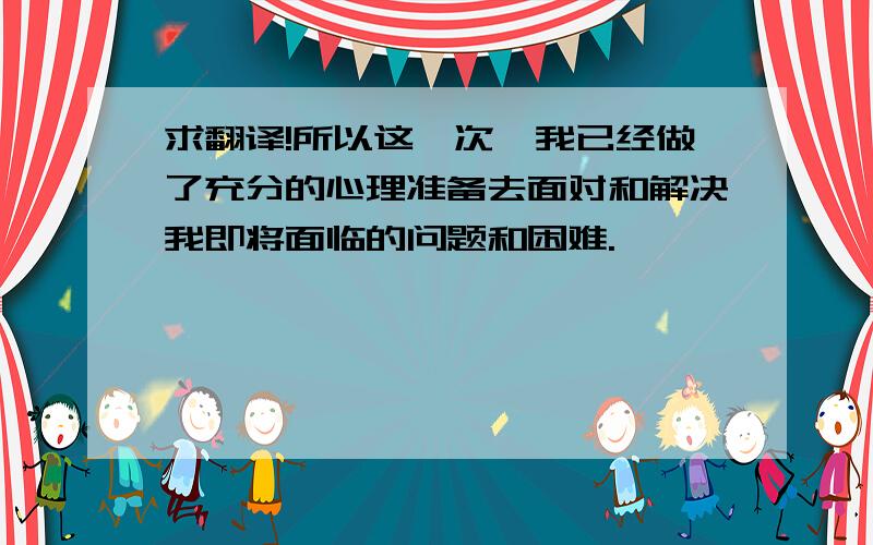 求翻译!所以这一次,我已经做了充分的心理准备去面对和解决我即将面临的问题和困难.