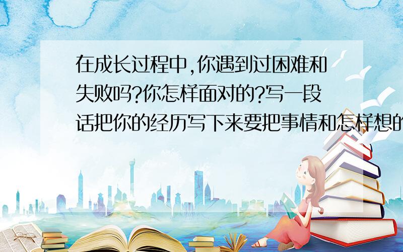 在成长过程中,你遇到过困难和失败吗?你怎样面对的?写一段话把你的经历写下来要把事情和怎样想的写下来2008年12月14日之内回答偶只是个四年级的小孩