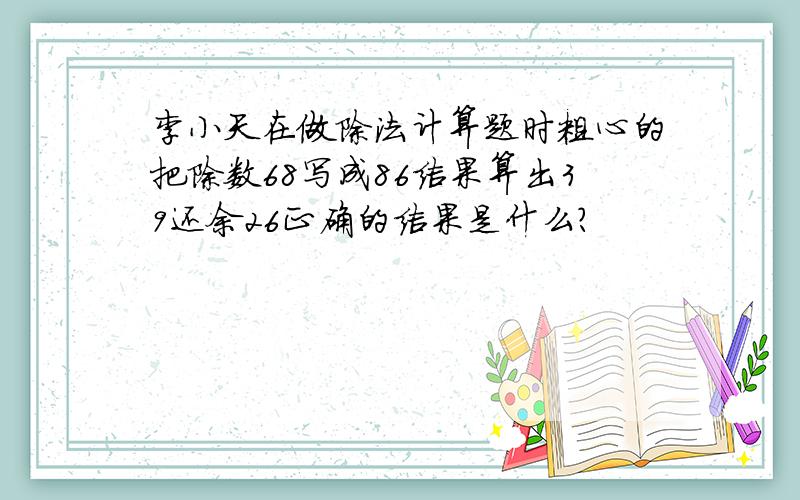 李小天在做除法计算题时粗心的把除数68写成86结果算出39还余26正确的结果是什么?