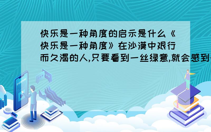 快乐是一种角度的启示是什么《快乐是一种角度》在沙漠中艰行而久渴的人,只要看到一丝绿意,就会感到快乐；在逆境中挣扎而伤痕累累的人,只要听到半句鼓励的言辞,快乐感便油然而生.荆