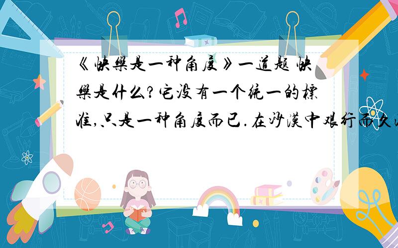 《快乐是一种角度》一道题 快乐是什么?它没有一个统一的标准,只是一种角度而已.在沙漠中艰行而久渴的人,只要看到一丝绿意,就会感到快乐；在逆境中挣扎而伤痕累累的人,只要听到半句鼓