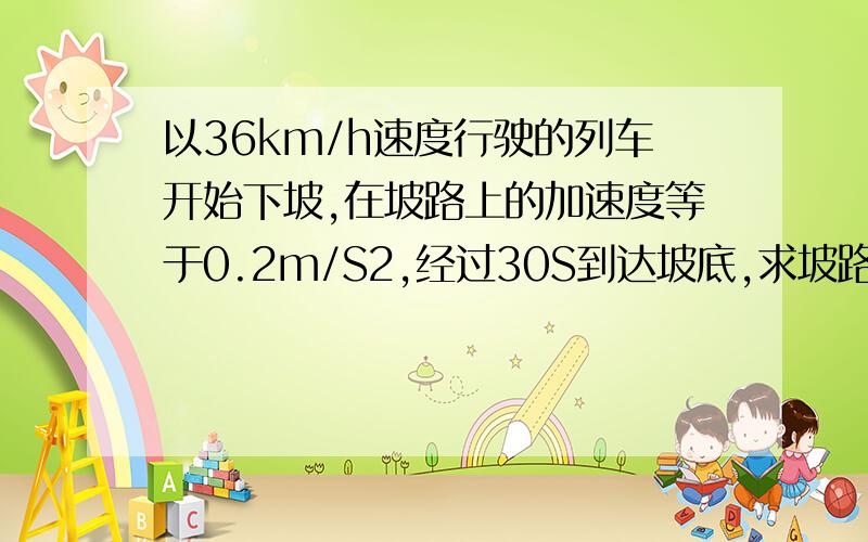 以36km/h速度行驶的列车开始下坡,在坡路上的加速度等于0.2m/S2,经过30S到达坡底,求坡路的长度和列车到和列车到达坡底的长度