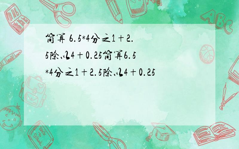 简算 6.5*4分之1+2.5除以4+0.25简算6.5*4分之1+2.5除以4+0.25