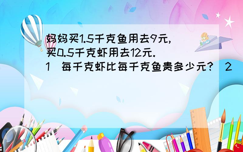 妈妈买1.5千克鱼用去9元,买0.5千克虾用去12元.（1）每千克虾比每千克鱼贵多少元?（2）妈妈买1.5千克鱼用去9元,买0.5千克虾用去12元.（1）每千克虾比每千克鱼贵多少元?（2）每千克虾的价钱是