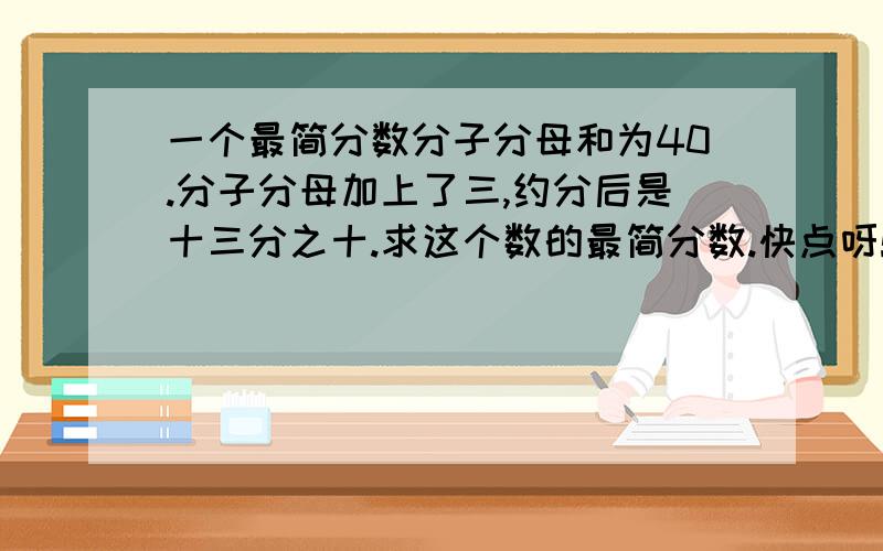 一个最简分数分子分母和为40.分子分母加上了三,约分后是十三分之十.求这个数的最简分数.快点呀!7月23号12点之前一定给我答案呀!谢谢大家了!一定把步骤写下来!最好找个画板写下来,截图发