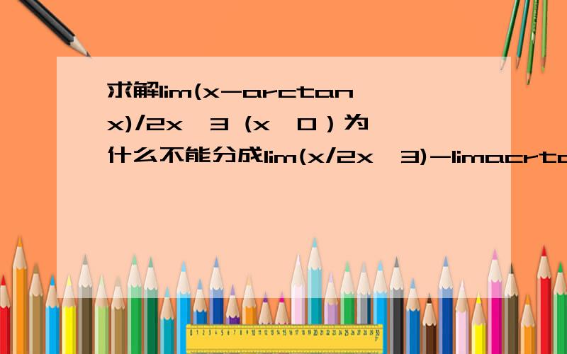 求解lim(x-arctanx)/2x^3 (x→0）为什么不能分成lim(x/2x^3)-limacrtanx/2x^3=0-0=0这个做法来求?具体错在哪?我知道可以求导做，但是不知道为什么我上面那样算是错的。