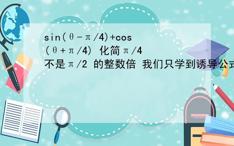 sin(θ-π/4)+cos(θ+π/4) 化简π/4 不是π/2 的整数倍 我们只学到诱导公式这里.