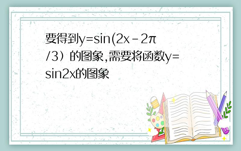 要得到y=sin(2x-2π/3）的图象,需要将函数y=sin2x的图象