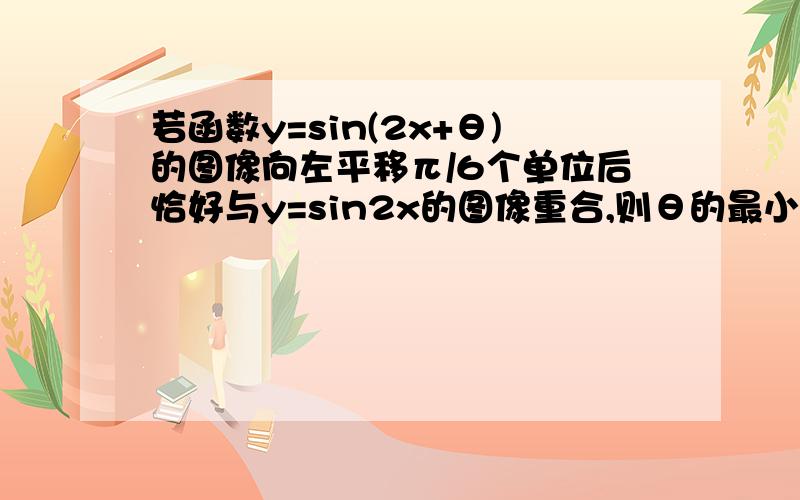 若函数y=sin(2x+θ)的图像向左平移π/6个单位后恰好与y=sin2x的图像重合,则θ的最小正值是?（理高手来）网上的答案都不一样,已知周期T=π.求详解.