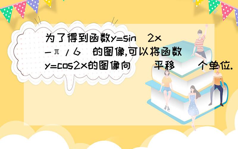 为了得到函数y=sin(2x-π/6)的图像,可以将函数y=cos2x的图像向（）平移（）个单位.