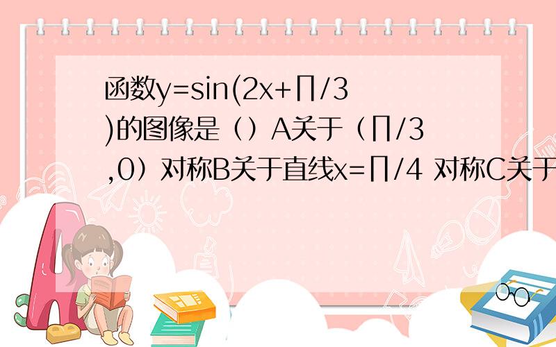 函数y=sin(2x+∏/3)的图像是（）A关于（∏/3,0）对称B关于直线x=∏/4 对称C关于（∏/4,0）对称D关于直线x=-∏/4对称要详解