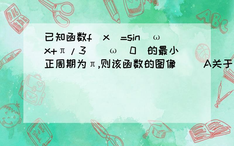 已知函数f(x)=sin(ωx+π/3)(ω〉0)的最小正周期为π,则该函数的图像( )A关于直线x=π/4对称 B关A关于直线x=π/4对称 B关于点(π/3,0)对称C关于直线x=π/3对称 D关于点(π/4,0)对称