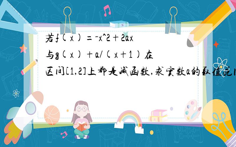 若f(x)=-x^2+2ax与g(x)+a/(x+1)在区间[1,2]上都是减函数,求实数a的取值范围紧急