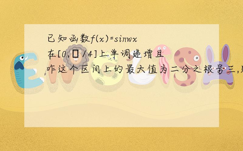 已知函数f(x)=sinwx在[0,π/4]上单调递增且咋这个区间上的最大值为二分之根号三,则实数w的值可以是?