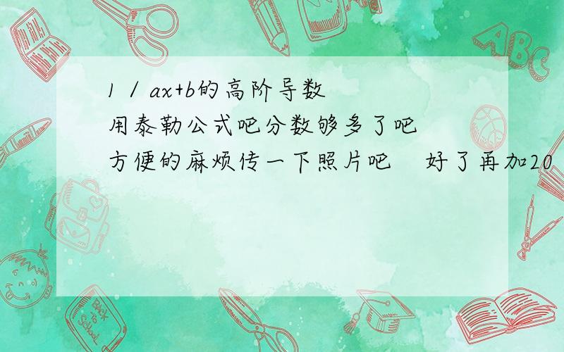 1 / ax+b的高阶导数 用泰勒公式吧分数够多了吧  方便的麻烦传一下照片吧    好了再加20 谢谢