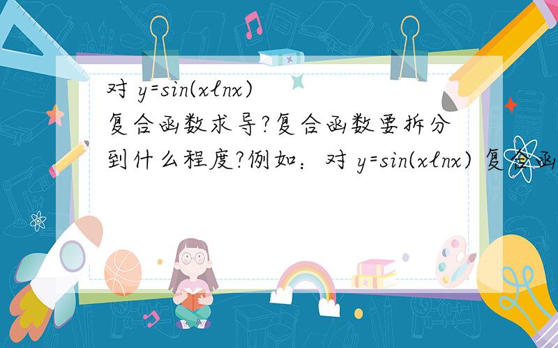 对 y=sin(xlnx) 复合函数求导?复合函数要拆分到什么程度?例如：对 y=sin(xlnx) 复合函数求导.我是将其拆分为 y=sinu u=x*v v=lnx然后y'=cosu*v*v'y'=cos(xlnx)*lnx*1/x但答案是拆分为 y=sinu u=xlnxy'=cos(xlnx)*(lnx+1)