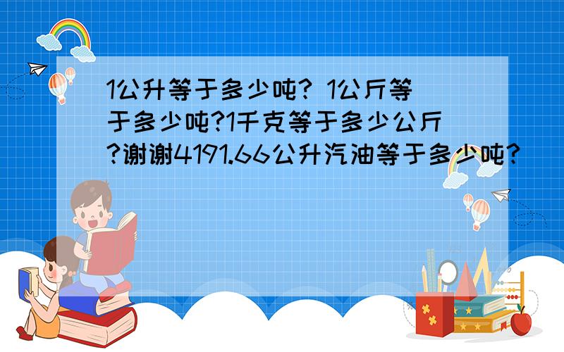 1公升等于多少吨? 1公斤等于多少吨?1千克等于多少公斤?谢谢4191.66公升汽油等于多少吨?