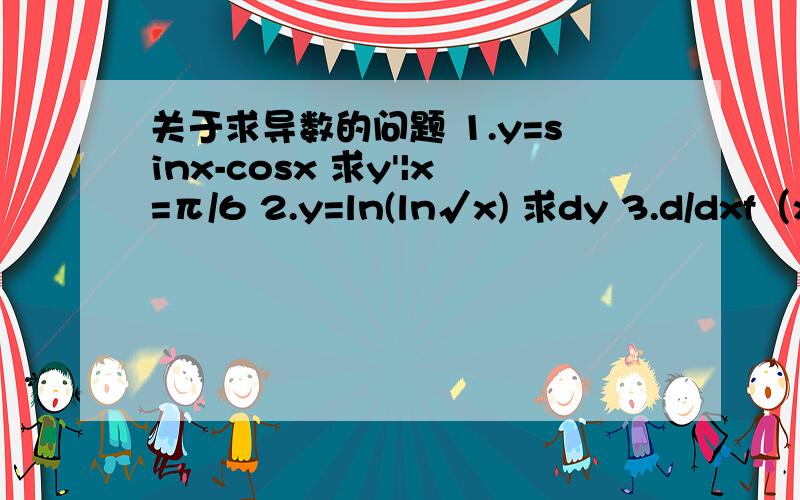 关于求导数的问题 1.y=sinx-cosx 求y'|x=π/6 2.y=ln(ln√x) 求dy 3.d/dxf（x^2）=1/x 求f'(x)