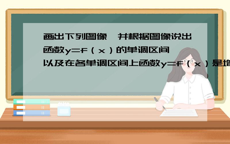 画出下列图像,并根据图像说出函数y=f（x）的单调区间,以及在各单调区间上函数y=f（x）是增函数还是减函数.（1）y=x²-5x-6 （2）y=－x²+9要求急速解答(图片也要上传)