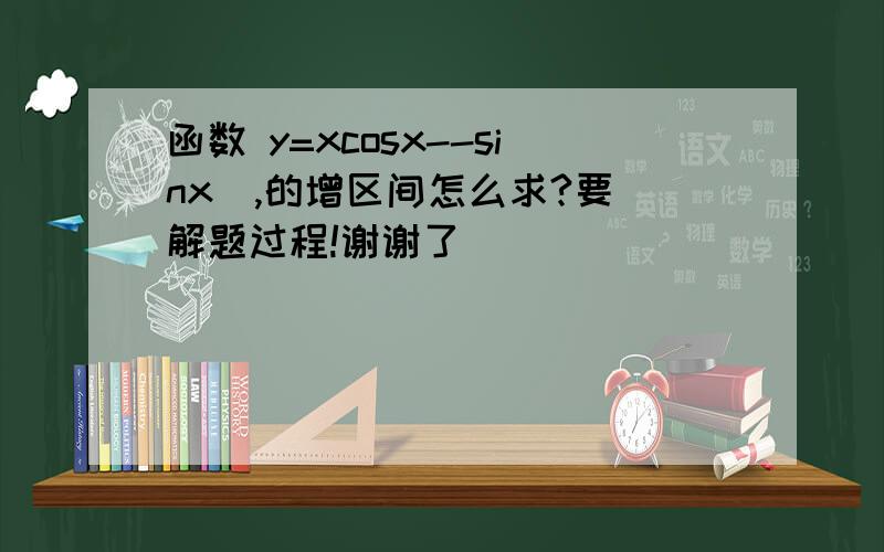 函数 y=xcosx--sinx  ,的增区间怎么求?要解题过程!谢谢了