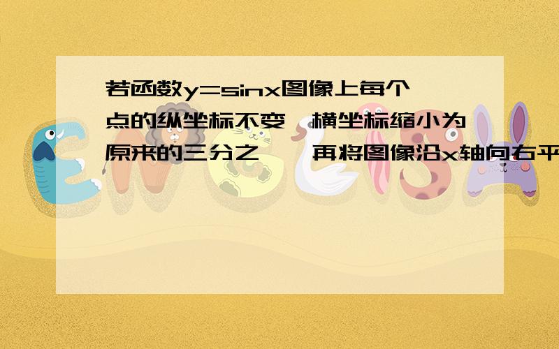 若函数y=sinx图像上每个点的纵坐标不变,横坐标缩小为原来的三分之一,再将图像沿x轴向右平移三分之π...若函数y=sinx图像上每个点的纵坐标不变,横坐标缩小为原来的三分之一,再将图像沿x轴