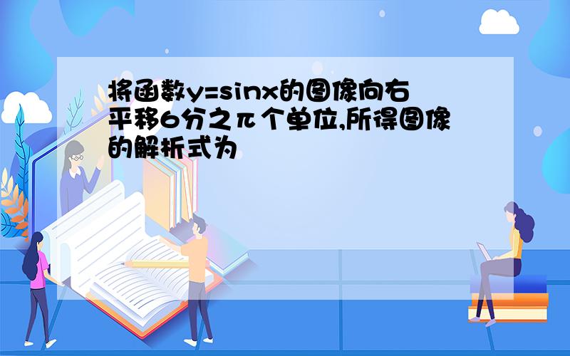 将函数y=sinx的图像向右平移6分之π个单位,所得图像的解析式为