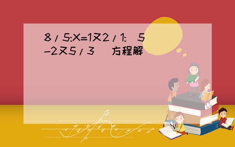 8/5:X=1又2/1:(5-2又5/3) 方程解