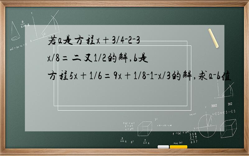 若a是方程x+3/4-2-3x/8=二又1/2的解,b是方程5x+1/6=9x+1/8-1-x/3的解,求a-b值
