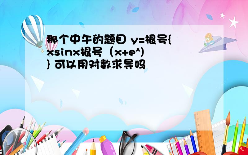 那个中午的题目 y=根号{ xsinx根号（x+e^) } 可以用对数求导吗