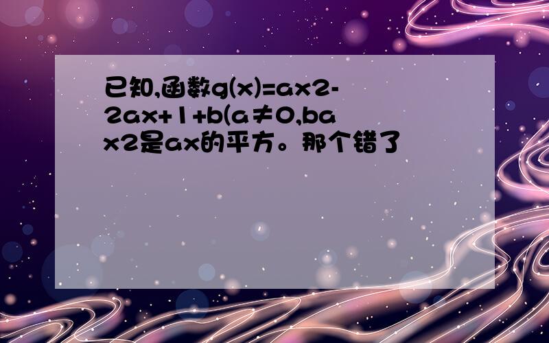 已知,函数g(x)=ax2-2ax+1+b(a≠0,bax2是ax的平方。那个错了