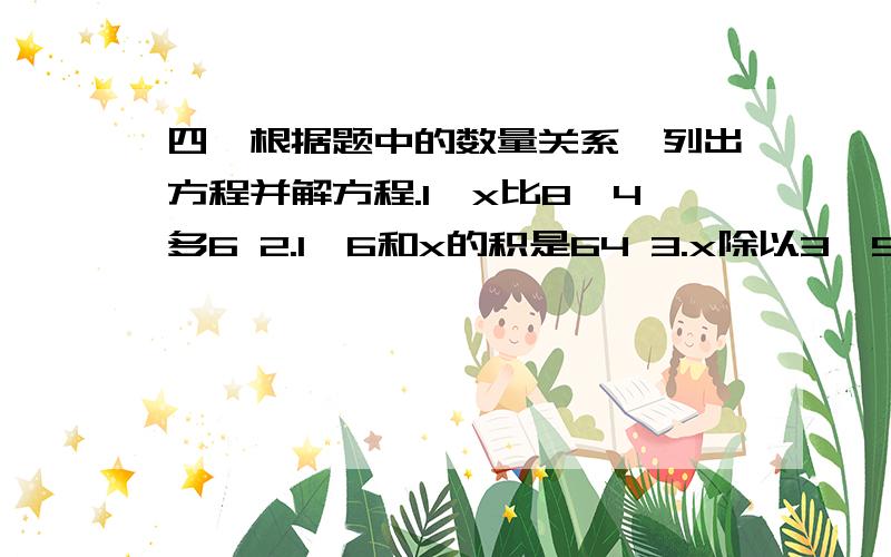 四,根据题中的数量关系,列出方程并解方程.1,x比8,4多6 2.1,6和x的积是64 3.x除以3,5是得7 4.24比x