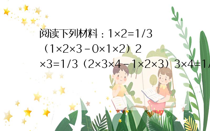 阅读下列材料：1×2=1/3（1×2×3-0×1×2）2×3=1/3（2×3×4-1×2×3）3×4=1/3（3×4×5-2×3×4）以上三个等式相加,可得1×2+2×3+3×4=1/3×3×4×5=20读完以上材料,请计算下列各题：（1）1×2+2×3+3×4+……+10×11（