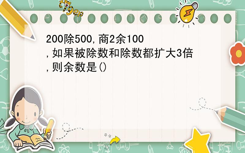 200除500,商2余100,如果被除数和除数都扩大3倍,则余数是()