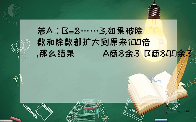 若A÷B=8……3,如果被除数和除数都扩大到原来100倍,那么结果（ ） A商8余3 B商800余3 C商8余300 商80若A÷B=8……3,如果被除数和除数都扩大到原来100倍,那么结果（ ）A商8余3 B商800余3 C商8余300 商800