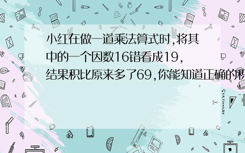 小红在做一道乘法算式时,将其中的一个因数16错看成19,结果积比原来多了69,你能知道正确的积是多少吗?