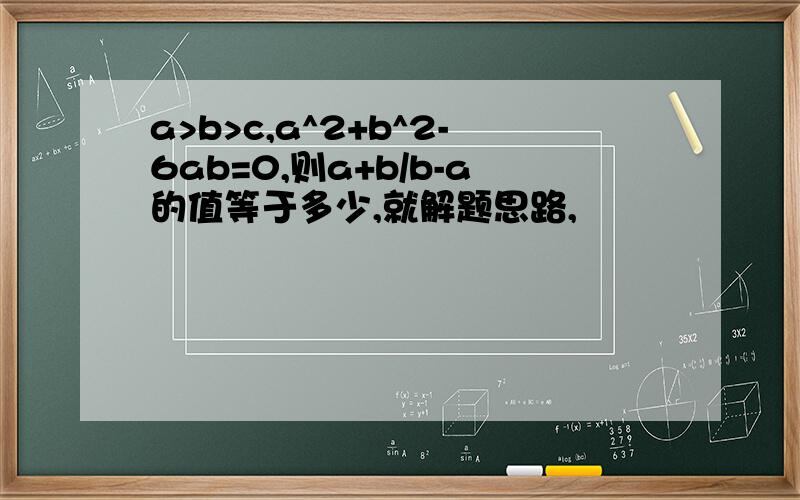 a>b>c,a^2+b^2-6ab=0,则a+b/b-a的值等于多少,就解题思路,