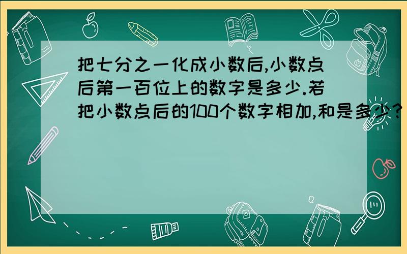 把七分之一化成小数后,小数点后第一百位上的数字是多少.若把小数点后的100个数字相加,和是多少?