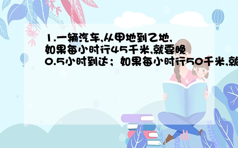 1.一辆汽车,从甲地到乙地,如果每小时行45千米,就要晚0.5小时到达；如果每小时行50千米,就可提前0.5小时到达.求甲乙两地的距离.2.有两根一样长的电线,第一根用去18米,第二根用去25米,余下的