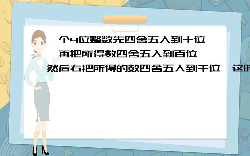 一个4位整数先四舍五入到十位,再把所得数四舍五入到百位,然后右把所得的数四舍五入到千位,这时的数为3× ,你能说出这个数的最大值和最小