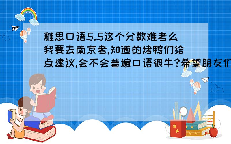 雅思口语5.5这个分数难考么我要去南京考,知道的烤鸭们给点建议,会不会普遍口语很牛?希望朋友们能给出最真诚的答案,我8.13号就考了,好紧张,第一次考试,