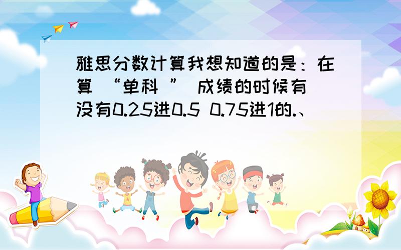 雅思分数计算我想知道的是：在算 “单科 ” 成绩的时候有没有0.25进0.5 0.75进1的.、