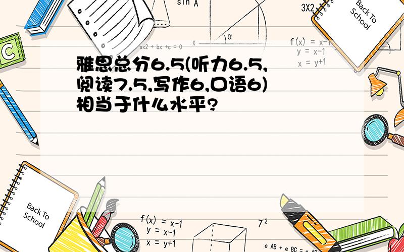 雅思总分6.5(听力6.5,阅读7.5,写作6,口语6)相当于什么水平?