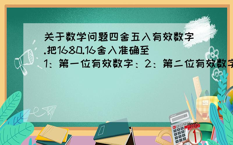 关于数学问题四舍五入有效数字.把1680.16舍入准确至1：第一位有效数字：2：第二位有效数字：3：第三位......4：第四位......5：第五位.....把0.0860496舍入准确至第一位有效数字：第二....第三...