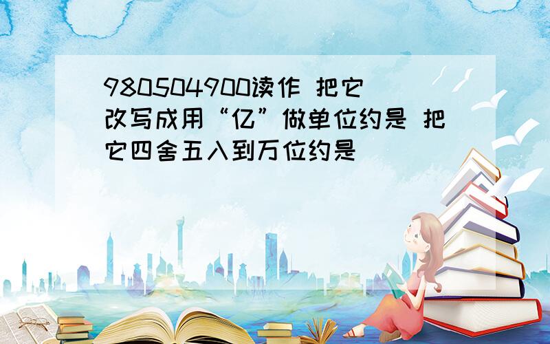 980504900读作 把它改写成用“亿”做单位约是 把它四舍五入到万位约是