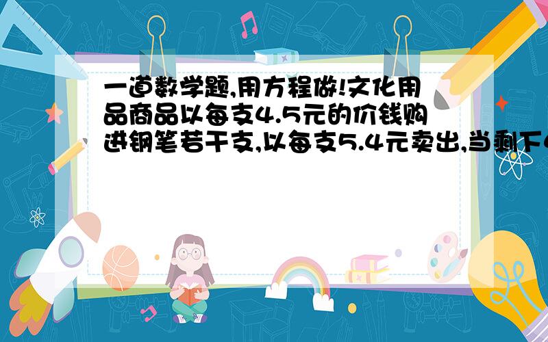 一道数学题,用方程做!文化用品商品以每支4.5元的价钱购进钢笔若干支,以每支5.4元卖出,当剩下4支时,除成本外,还获得利润50.40元,这个商店购进钢笔多少支?（用方程解）用x解,我们还没学过xy